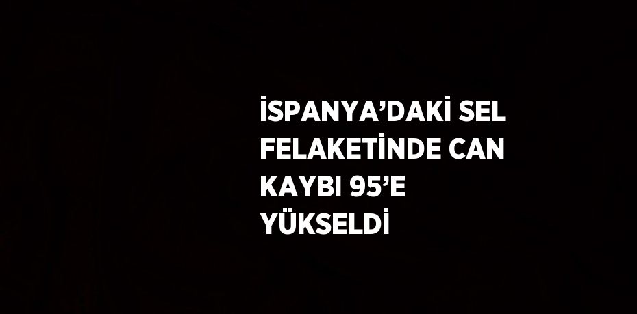 İSPANYA’DAKİ SEL FELAKETİNDE CAN KAYBI 95’E YÜKSELDİ