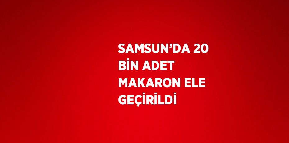 SAMSUN’DA 20 BİN ADET MAKARON ELE GEÇİRİLDİ