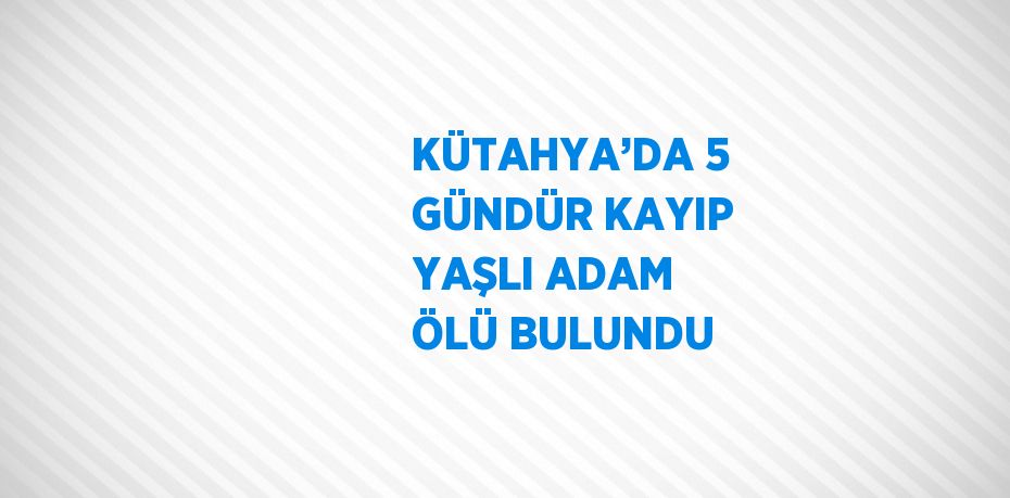 KÜTAHYA’DA 5 GÜNDÜR KAYIP YAŞLI ADAM ÖLÜ BULUNDU