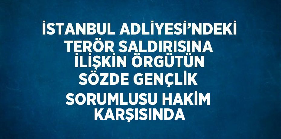 İSTANBUL ADLİYESİ’NDEKİ TERÖR SALDIRISINA İLİŞKİN ÖRGÜTÜN SÖZDE GENÇLİK SORUMLUSU HAKİM KARŞISINDA