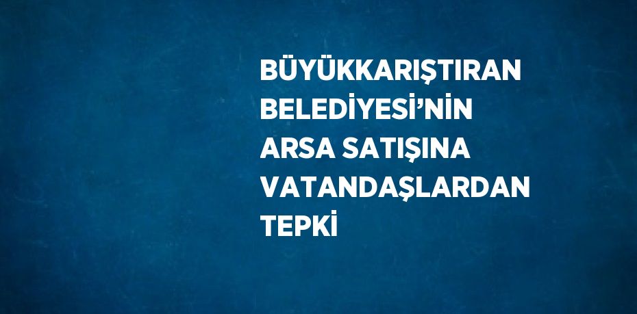 BÜYÜKKARIŞTIRAN BELEDİYESİ’NİN ARSA SATIŞINA VATANDAŞLARDAN TEPKİ