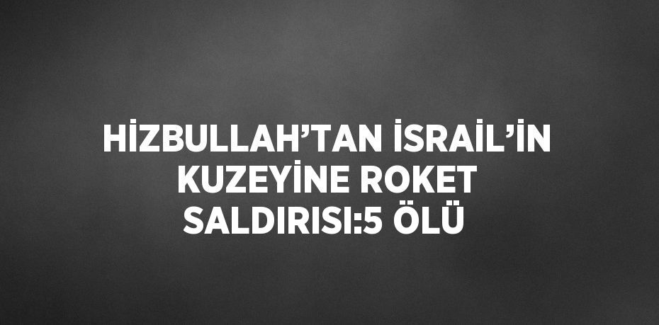 HİZBULLAH’TAN İSRAİL’İN KUZEYİNE ROKET SALDIRISI:5 ÖLÜ