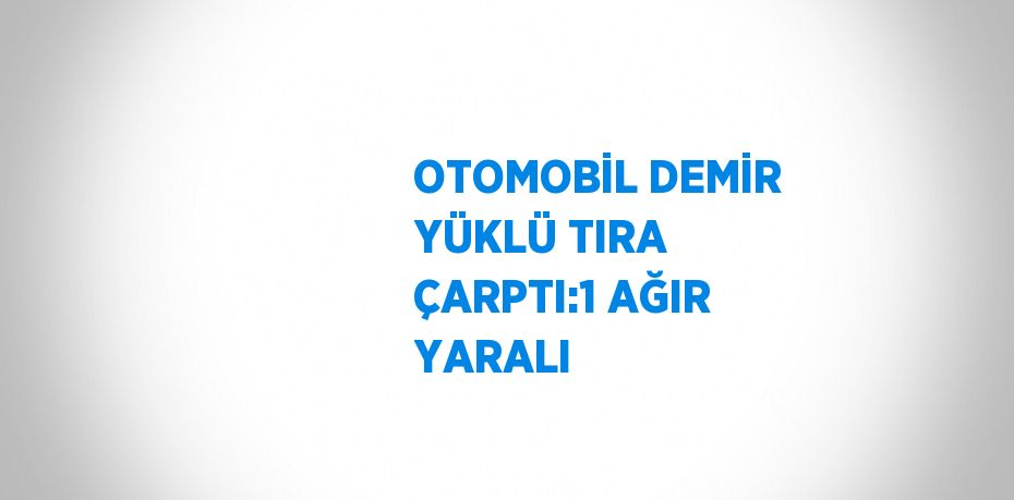 OTOMOBİL DEMİR YÜKLÜ TIRA ÇARPTI:1 AĞIR YARALI