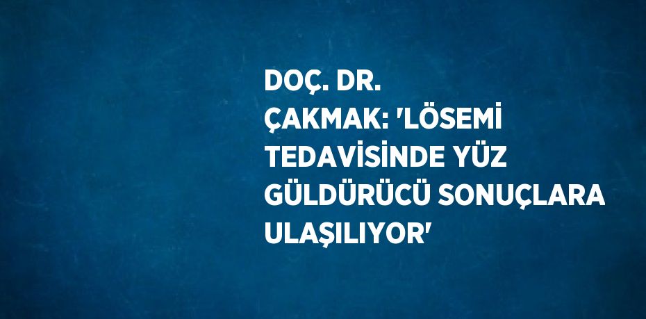 DOÇ. DR. ÇAKMAK: 'LÖSEMİ TEDAVİSİNDE YÜZ GÜLDÜRÜCÜ SONUÇLARA ULAŞILIYOR'