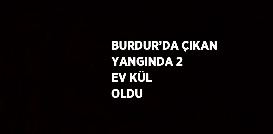 BURDUR’DA ÇIKAN YANGINDA 2 EV KÜL OLDU