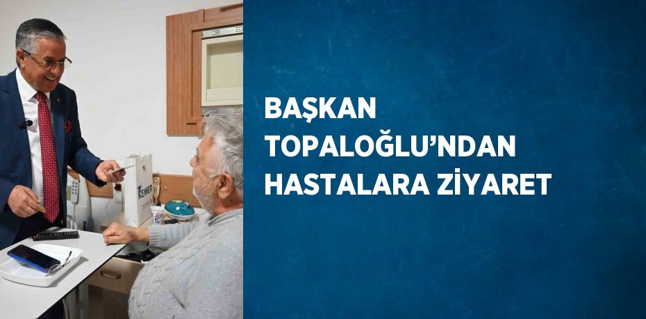 BAŞKAN TOPALOĞLU’NDAN HASTALARA ZİYARET