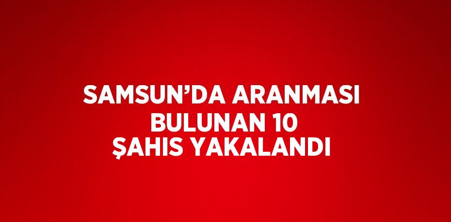 SAMSUN’DA ARANMASI BULUNAN 10 ŞAHIS YAKALANDI