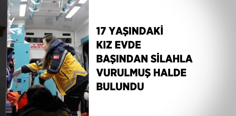 17 YAŞINDAKİ KIZ EVDE BAŞINDAN SİLAHLA VURULMUŞ HALDE BULUNDU