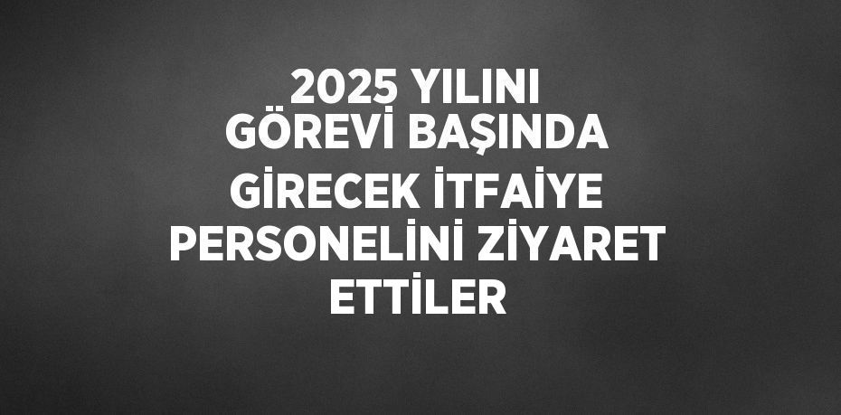 2025 YILINI GÖREVİ BAŞINDA GİRECEK İTFAİYE PERSONELİNİ ZİYARET ETTİLER