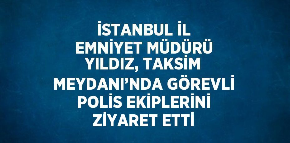 İSTANBUL İL EMNİYET MÜDÜRÜ YILDIZ, TAKSİM MEYDANI’NDA GÖREVLİ POLİS EKİPLERİNİ ZİYARET ETTİ