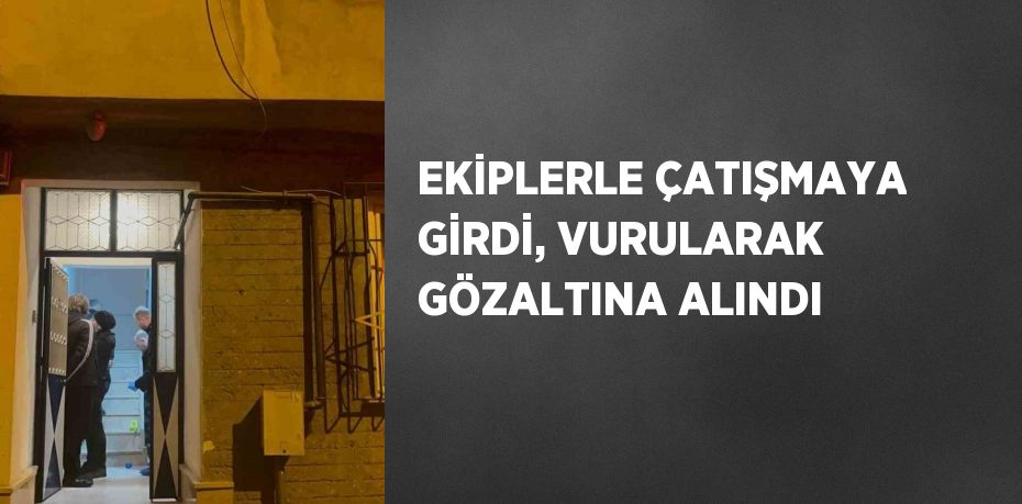 EKİPLERLE ÇATIŞMAYA GİRDİ, VURULARAK GÖZALTINA ALINDI