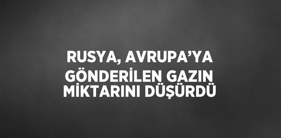 RUSYA, AVRUPA’YA GÖNDERİLEN GAZIN MİKTARINI DÜŞÜRDÜ