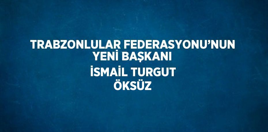 TRABZONLULAR FEDERASYONU’NUN YENİ BAŞKANI İSMAİL TURGUT ÖKSÜZ