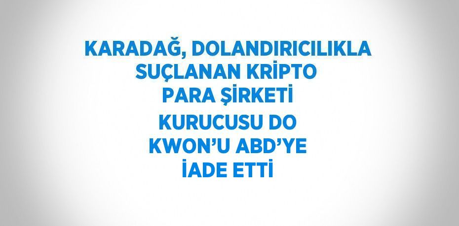 KARADAĞ, DOLANDIRICILIKLA SUÇLANAN KRİPTO PARA ŞİRKETİ KURUCUSU DO KWON’U ABD’YE İADE ETTİ