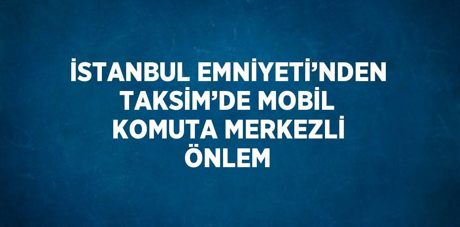 İSTANBUL EMNİYETİ’NDEN TAKSİM’DE MOBİL KOMUTA MERKEZLİ ÖNLEM