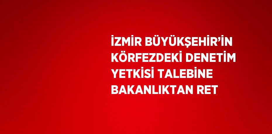 İZMİR BÜYÜKŞEHİR’İN KÖRFEZDEKİ DENETİM YETKİSİ TALEBİNE BAKANLIKTAN RET