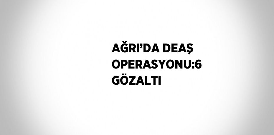 AĞRI’DA DEAŞ OPERASYONU:6 GÖZALTI