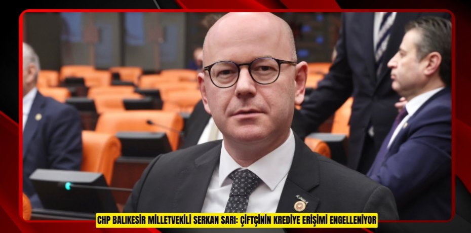 CHP BALIKESİR MİLLETVEKİLİ SERKAN SARI: ÇİFTÇİNİN KREDİYE ERİŞİMİ ENGELLENİYOR