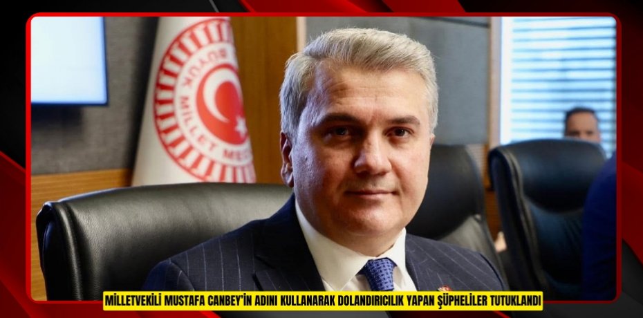 MİLLETVEKİLİ MUSTAFA CANBEY’İN ADINI KULLANARAK DOLANDIRICILIK YAPAN ŞÜPHELİLER TUTUKLANDI