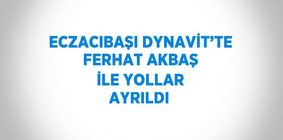 ECZACIBAŞI DYNAVİT’TE FERHAT AKBAŞ İLE YOLLAR AYRILDI
