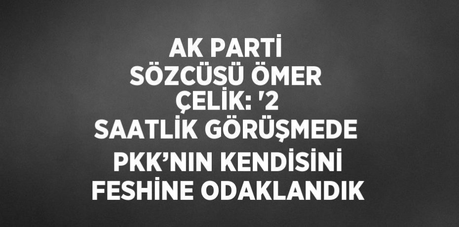 AK PARTİ SÖZCÜSÜ ÖMER ÇELİK: '2 SAATLİK GÖRÜŞMEDE PKK’NIN KENDİSİNİ FESHİNE ODAKLANDIK