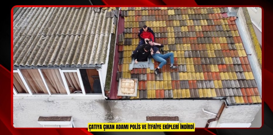 Çatıya çıkan adamı polis ve itfaiye ekipleri indirdi